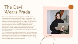 The Devil
Wears Prada
The movie's plot offers a compelling mix of drama, humor, and
personal growth, making it both entertaining and relatable. The
stellar performances by Meryl Streep as Miranda Priestly and Anne
Hathaway as Andy Sachs bring depth and nuance to the characters,
making them memorable and engaging. The film provides a
fascinating glimpse into the high-pressure world of fashion,
appealing to those interested in the industry and its dynamics. The
protagonist's journey from a naïve newcomer to a confident
professional is inspiring and showcases significant personal growth
and self-discovery.
The movie features stunning fashion and iconic outfits, appealing to
fashion enthusiasts who appreciate the visual and artistic aspects of
the industry. The film explores themes like ambition, career versus
personal life, and the sacrifices one makes for success, resonating
with those who have faced similar dilemmas.
 