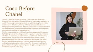 Coco Before
Chanel
The film is based on the real-life story of Coco Chanel, one of the most
influential figures in fashion history, which can be inspiring and fascinating to
watch. The movie provides a glimpse into early 20th-century France and the
societal norms of the time, offering a rich historical context that can be
intriguing for history enthusiasts. Watching Coco Chanel's transformation from
a humble beginning to a fashion icon showcases significant personal growth
and resilience, which can be deeply inspiring.
The film explores the origins of Chanel's revolutionary approach to fashion,
highlighting her innovative designs and the impact she had on the industry,
which can be captivating for fashion lovers. Coco Chanel's determination,
independence, and defiance of societal expectations present a strong,
empowering female character that can resonate with viewers. The movie
features beautiful cinematography, costume design, and period settings,
making it visually appealing and immersive. The film delves into Chanel's
personal life, including her relationships and struggles, adding emotional
depth and complexity to the story.
 