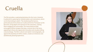 Cruella
The film provides a captivating backstory for the iconic character
Cruella de Vil, exploring her transformation and motivations, which
can be fascinating to watch. The standout performances,
particularly by Emma Stone as Cruella and Emma Thompson as the
Baroness, bring depth and charisma to the characters, making
them engaging and memorable. The movie features bold,
extravagant fashion designs that play a central role in the story,
appealing to those who appreciate innovative and visually striking
costume design. The film's vibrant and stylish cinematography, set
against the backdrop of 1970s London, creates an immersive and
aesthetically pleasing experience.
 