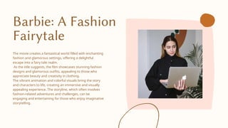 Barbie: A Fashion
Fairytale
The movie creates a fantastical world filled with enchanting
fashion and glamorous settings, offering a delightful
escape into a fairy tale realm.
As the title suggests, the film showcases stunning fashion
designs and glamorous outfits, appealing to those who
appreciate beauty and creativity in clothing.
The vibrant animation and colorful visuals bring the story
and characters to life, creating an immersive and visually
appealing experience. The storyline, which often involves
fashion-related adventures and challenges, can be
engaging and entertaining for those who enjoy imaginative
storytelling.
 