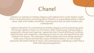 Chanel
Chanel is an epitome of timeless elegance and sophistication in the fashion world.
What I find particularly enchanting about Chanel is its unparalleled ability to blend
classic style with modern sensibility, creating pieces that are both timeless and
contemporary.
I admire Chanel for its commitment to timeless elegance and its pioneering spirit.
The brand's ability to honor its rich history while continuously evolving keeps it
perpetually relevant and inspiring. I appreciate how Chanel effortlessly combines
sophistication with modernity, creating pieces that are not only beautiful but also
empower the wearer. The meticulous craftsmanship and iconic design elements
make every Chanel item feel like a piece of fashion history. For me, Chanel
represents the perfect blend of classic and contemporary, embodying a style that is
both enduring and progressive.
 