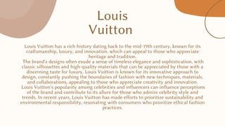 Louis
Vuitton
Louis Vuitton has a rich history dating back to the mid-19th century, known for its
craftsmanship, luxury, and innovation, which can appeal to those who appreciate
heritage and tradition.
The brand's designs often exude a sense of timeless elegance and sophistication, with
classic silhouettes and high-quality materials that can be appreciated by those with a
discerning taste for luxury. Louis Vuitton is known for its innovative approach to
design, constantly pushing the boundaries of fashion with new techniques, materials,
and collaborations, appealing to those who appreciate creativity and innovation.
Louis Vuitton's popularity among celebrities and influencers can influence perceptions
of the brand and contribute to its allure for those who admire celebrity style and
trends. In recent years, Louis Vuitton has made efforts to prioritize sustainability and
environmental responsibility, resonating with consumers who prioritize ethical fashion
practices.
 