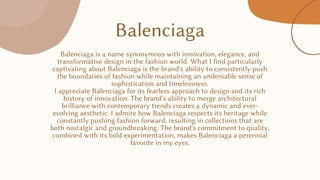 Balenciaga
Balenciaga is a name synonymous with innovation, elegance, and
transformative design in the fashion world. What I find particularly
captivating about Balenciaga is the brand's ability to consistently push
the boundaries of fashion while maintaining an undeniable sense of
sophistication and timelessness.
I appreciate Balenciaga for its fearless approach to design and its rich
history of innovation. The brand's ability to merge architectural
brilliance with contemporary trends creates a dynamic and ever-
evolving aesthetic. I admire how Balenciaga respects its heritage while
constantly pushing fashion forward, resulting in collections that are
both nostalgic and groundbreaking. The brand's commitment to quality,
combined with its bold experimentation, makes Balenciaga a perennial
favorite in my eyes.
 