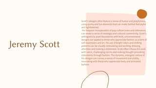 Jeremy Scott
Scott's designs often feature a sense of humor and playfulness,
using quirky and fun elements that can make fashion feel joyful
and lighthearted.
His frequent incorporation of pop culture icons and references
can evoke a sense of nostalgia and cultural connectivity. Scott's
willingness to push boundaries with bold, unconventional
designs can appeal to those who appreciate fashion as a form of
self-expression and art. His use of bright colors and striking
patterns can be visually stimulating and exciting, drawing
attention and making a statement. Scott often infuses his work
with satire, challenging norms and making thought-provoking
statements through fashion. The dynamic, energetic nature of
his designs can convey a sense of movement and vitality,
resonating with those who appreciate lively and animated
fashion.
 