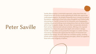 Peter Saville
Saville often employs a minimalist approach, using clean lines and
simple forms that can be visually appealing for those who appreciate
understated elegance. His designs frequently have a strong conceptual
foundation, appealing to those who enjoy thoughtful and intellectually
stimulating art. Saville is known for his innovative use of typography,
creating unique and striking visual compositions that can attract those
with an eye for graphic design. His work often incorporates elements
from various historical and cultural contexts, offering a rich, layered
experience for those who appreciate depth and context in design.
Saville's designs often convey powerful messages in a subtle manner,
resonating with those who appreciate the impact of restrained and
sophisticated design. His work often has a timeless quality, avoiding
trends and focusing on enduring design principles, which can appeal to
those who value longevity in fashion.
 