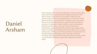 Daniel
Arsham
Arsham designs often incorporate a futuristic, almost surreal quality
that can be visually captivating and thought-provoking. His work
often includes unique textures and materials, offering a multi-
sensory experience that can be appealing on a tactile level. Arsham
blends art, fashion, and architecture, creating a unique intersection
that can be intriguing for those who appreciate cross-disciplinary
creativity. His signature "eroded" aesthetic, which makes objects
look like ancient artifacts, can evoke a sense of history and
timelessness, appealing to those fascinated by the passage of time.
Arsham's collaborations with high-end brands often result in limited
edition pieces, offering a sense of exclusivity and uniqueness that can
be highly appealing. His designs often carry deep conceptual
meanings, exploring themes like temporality and permanence, which
can resonate with those who appreciate intellectual and artistic
depth.
 