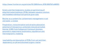 https://www.frontiersin.org/articles/10.3389/fenvs.2018.00079/full#B165
Kinetic and thermodynamic studies on partitioning of
polychlorinated biphenyls (PCBs) between aqueous solution
and modeled individual soil particle grain sizes
Biochar as a sorbent for contaminant management in soil
and water: a review
Preparation, characterization and atrazine adsorption
potential of mesoporous carbonate-induced activated
biochar (CAB) from Calligonum Comosum biomass:
parametric experiments and kinetics, equilibrium and
thermodynamic modeling
Leachability and desorption of PCBs from soil and their
dependency on pH and dissolved organic matter
 