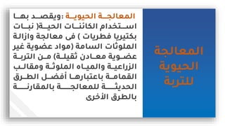 ‫المعالجة‬
‫الحيوية‬
‫للتربة‬
‫يييية‬‫ي‬‫الحيوي‬ ‫يييية‬‫ي‬‫المعالج‬
:
‫ييييا‬‫ي‬‫به‬ ‫ييييد‬‫ي‬‫يمل‬
‫يييية‬‫ي‬‫الحي‬ ‫يييياس‬‫ي‬‫الكائن‬ ‫ييييتخدام‬‫ي‬‫اس‬
(
‫يييياس‬‫ي‬‫اب‬
‫رطرياس‬ ‫بكتيريا‬
)
‫ا‬ ‫معالجة‬ ‫ر‬
‫زالية‬
‫الةامة‬ ‫الملوثاس‬
(
‫لي‬ ‫وية‬ ‫ع‬ ‫مواد‬
‫ر‬
‫ثميلييية‬ ‫معيييادن‬ ‫يييوية‬ ‫ع‬
)
‫التربييية‬ ‫مييين‬
‫ييب‬‫ي‬‫ممال‬ ‫يية‬‫ي‬‫الملوث‬ ‫ييام‬‫ي‬‫المي‬ ‫يية‬‫ي‬‫راعي‬ ‫ال‬
‫يييرق‬‫ي‬‫الط‬ ‫يييل‬‫ي‬ ‫مر‬ ‫يييا‬‫ي‬‫باعتباره‬ ‫ييية‬‫ي‬‫الممام‬
‫ييييييييية‬‫ي‬‫بالممارا‬ ‫ييييييييية‬‫ي‬‫للمعالج‬ ‫ييييييييية‬‫ي‬ ‫الحدي‬
‫خرى‬ ‫ا‬ ‫بالطرق‬
 