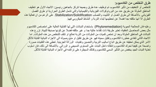 ‫الكادميوم‬ ‫من‬ ‫التخلص‬ ‫طرق‬
:
‫رئيسين‬ ‫باتجاهين‬ ‫تتركز‬ ‫وجميعا‬ ‫طرق‬ ‫عدة‬ ‫توظيف‬ ‫تم‬ ،‫الكادميوم‬ ‫تأثير‬ ‫من‬ ‫التخفيف‬ ‫أو‬ ‫للتخلص‬
:
‫ا‬ ‫االتجاه‬
‫تنظيف‬ ‫هو‬ ‫الول‬
‫طرق‬ ‫او‬ ‫الحرارية‬ ‫الطرق‬ ‫تشمل‬ ‫والتي‬ ‫والكيميائية‬ ‫الفيزيائية‬ ‫البروتوكوالت‬ ‫من‬ ‫عدد‬ ‫طريق‬ ‫عن‬ ‫الملوثة‬ ‫المناطق‬
‫الفصل‬
‫الفيزيائي‬
.
‫باأل‬
‫والتصلب‬ ‫التثبيت‬ ‫او‬ ‫الغسل‬ ‫طرق‬ ‫الى‬ ‫ضافة‬
Stabilization/Solidification
.
‫هذه‬ ‫فعالية‬ ‫ان‬ ‫من‬ ‫الرغم‬ ‫على‬
‫فيها‬ ‫الميكروبي‬ ‫النشاط‬ ‫و‬ ‫التربة‬ ‫لبناء‬ ‫تحطيمها‬ ‫عن‬ ‫فضال‬ ‫جدا‬ ‫مكلفه‬ ‫انها‬ ‫اال‬ ‫الطرق‬
.
‫الحيوية‬ ‫المعالجة‬ ‫فان‬ ‫وعليه‬
(
Phytoremediation
)
‫الك‬ ‫امتصاص‬ ‫على‬ ‫العالية‬ ‫القابلية‬ ‫لها‬ ‫التي‬ ‫النباتات‬ ‫باستخدام‬
‫ادميوم‬
‫طريقة‬ ‫تعتبر‬ ،‫العلفية‬ ‫المحاصيل‬ ‫بعض‬ ‫مثل‬
‫عالية‬ ‫كفاءة‬ ‫ذات‬
‫للب‬ ‫صديقة‬ ‫كونها‬ ‫عن‬ ‫فضال‬ ‫مكلفه‬ ‫غير‬ ‫و‬ ‫جدا‬
‫يئة‬
.
‫هذه‬ ‫تزرع‬
‫ا‬ ‫هذه‬ ‫من‬ ‫للتخلص‬ ‫تتلف‬ ‫او‬ ‫تعالج‬ ‫التربة‬ ‫من‬ ‫الملوثات‬ ‫من‬ ‫كميات‬ ‫تمتص‬ ‫ان‬ ‫وبعد‬ ‫الملوثة‬ ‫المناطق‬ ‫في‬ ‫النباتات‬
‫لملوثات‬
.
‫اما‬
‫النبا‬ ‫االجزاء‬ ‫الى‬ ‫وصوله‬ ‫منع‬ ‫او‬ ‫تقليل‬ ‫طريق‬ ‫عن‬ ‫فهو‬ ‫سميته‬ ‫وتقليل‬ ‫الكادميوم‬ ‫خطورة‬ ‫لتفادي‬ ‫الثاني‬ ‫االتجاه‬
‫تي‬
‫ة‬
‫القابل‬
‫ة‬
‫لآل‬
‫كل‬
‫الجزيئية‬ ‫الوراثة‬ ‫وتقنيات‬ ‫والتحسين‬ ‫التربية‬ ‫اساليب‬ ‫اتباع‬ ‫طريق‬ ‫عن‬ ‫تحقيقه‬ ‫يمكن‬ ‫الذي‬ ‫االمر‬
.
‫هذ‬ ‫تعطي‬
‫صورة‬ ‫التقنيات‬ ‫ه‬
‫ال‬ ‫المستوى‬ ‫على‬ ‫النبات‬ ‫داخل‬ ‫وانتقاله‬ ‫الكادميوم‬ ‫تحرك‬ ‫كيفية‬ ‫عن‬ ‫واضحة‬
‫نسيجي‬
‫الوراثي‬ ‫و‬
.
‫باأل‬
‫ذل‬ ‫الى‬ ‫ضافة‬
‫اسلوب‬ ‫فان‬ ،‫ك‬
‫الت‬ ‫من‬ ‫يخفض‬ ‫الجيد‬ ‫النبات‬ ‫تغذية‬
‫أ‬
‫النباتي‬ ‫االجزاء‬ ‫في‬ ‫تراكمه‬ ‫على‬ ‫السيطرة‬ ‫وكذلك‬ ‫للكادميوم‬ ‫السمي‬ ‫ثير‬
‫ة‬
‫ا‬
‫لألكل‬ ‫لقابلة‬
.
 