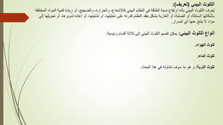 ‫البيئي‬ ‫التلوث‬
(
‫تعريف‬
:)
‫زيادة‬ ‫أو‬ ،‫والضجيج‬ ،‫والحرارة‬ ،‫كاإلشعاع‬ ‫البيئي‬ ‫النظام‬ ‫في‬ ‫الطاقة‬ ‫نسبة‬ ‫ارتفاع‬ ‫بأنه‬ ‫البيئي‬ ‫التلوث‬ ‫عرف‬ُ‫ي‬
‫المختلفة‬ ‫المواد‬ ‫كمية‬
‫تدوير‬ ‫إعادة‬ ‫أو‬ ،‫تشتيتها‬ ‫أو‬ ،‫تحليلها‬ ‫على‬ ‫قدرته‬ ‫النظام‬ ‫يفقد‬ ‫بشكل‬ ‫الغازية‬ ‫أو‬ ،‫الصلبة‬ ‫أو‬ ،‫السائلة‬ ‫بأشكالها‬
‫إلى‬ ‫تحويلها‬ ‫أو‬ ،‫ها‬
‫أضرار‬ ‫أي‬ ‫عنها‬ ‫ينتج‬ ‫ال‬ ‫مواد‬
.
‫أنواع‬
‫البيئي‬ ‫التلوث‬
:
‫رئيسية‬ ‫أقسام‬ ‫ثالثة‬ ‫إلى‬ ‫البيئي‬ ‫التلوث‬ ‫تقسيم‬ ‫يمكن‬
:
‫الهواء‬ ‫تلوث‬
.
‫الماء‬ ‫تلوث‬
.
‫التربة‬ ‫تلوث‬
:
‫البحث‬ ‫هذا‬ ‫في‬ ‫نتناوله‬ ‫سوف‬ ‫ما‬ ‫هو‬ ‫و‬
.
 