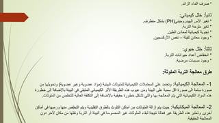 *
‫الزائد‬ ‫الماء‬ ‫صرف‬
.
ً‫ا‬‫ثاني‬
:
‫كيميائي‬ ‫خلل‬
:
*
‫الهيدروجيني‬ ‫األس‬ ‫تغير‬
(
PH
)
‫متطرف‬ ‫بشكل‬
.
*
‫التربة‬ ‫ملوحة‬ ‫تغير‬
.
*
‫الطين‬ ‫لمعادن‬ ‫كيميائية‬ ‫تجوية‬
.
*
‫ثقيلة‬ ‫معادن‬ ‫وجود‬
–
‫األوكسجين‬ ‫نقص‬
.
ً‫ا‬‫ثالث‬
:
‫حيوي‬ ‫خلل‬
:
*
‫التربة‬ ‫حيوانات‬ ‫أعداد‬ ‫انخفاض‬
.
*
‫مرضية‬ ‫مسببات‬ ‫وجود‬
.
‫الملوثة‬ ‫التربة‬ ‫معالجة‬ ‫طرق‬
:
1
-
‫الكيميائية‬ ‫المعالجة‬
:
‫البيئية‬ ‫للملوثات‬ ‫الكيميائية‬ ‫المعامالت‬ ‫على‬ ‫وتعتمد‬
(
‫عضوي‬ ‫وغير‬ ‫عضوية‬ ‫مواد‬
‫ة‬
)
‫من‬ ‫وتحويلها‬
‫باإل‬ ‫البيئة‬ ‫في‬ ‫المتبقي‬ ‫الكيميائي‬ ‫األثر‬ ‫الطريقة‬ ‫هذه‬ ‫عيوب‬ ‫ومن‬ ‫البيئة‬ ‫على‬ ‫سمية‬ ‫اقل‬ ‫صورة‬ ‫الى‬ ‫سامة‬ ‫صورة‬
‫خطورة‬ ‫إلى‬ ‫ضافة‬
‫للت‬ ‫العالية‬ ‫التكلفة‬ ‫إلى‬ ‫باإلضافة‬ ‫حقيقية‬ ‫خطورة‬ ‫تشكل‬ ‫والتي‬ ‫بها‬ ‫المعالجة‬ ‫يتم‬ ‫التي‬ ‫الكيميائية‬ ‫المواد‬ ‫هذه‬
‫الملوثات‬ ‫من‬ ‫خلص‬
.
2
-
‫الميكانيكية‬ ‫المعالجة‬
:
‫من‬ ‫التخلص‬ ‫ويتم‬ ‫التقليدية‬ ‫بالطرق‬ ‫التلوث‬ ‫أماكن‬ ‫من‬ ‫الملوثات‬ ‫إزالة‬ ‫يتم‬ ‫حيث‬
‫أماكن‬ ‫في‬ ‫ورميها‬ ‫ها‬
‫أخرى‬
.
‫من‬ ‫ونقلها‬ ‫التربة‬ ‫أو‬ ‫البيئة‬ ‫في‬ ‫المحسوسة‬ ‫غير‬ ‫الملوثات‬ ‫لبقاء‬ ‫نتيجة‬ ‫فعالة‬ ‫غير‬ ‫الطريقة‬ ‫هذه‬ ‫وتعتبر‬
‫دون‬ ‫آلخر‬ ‫مكان‬
‫الحقيقية‬ ‫المعالجة‬
.
 