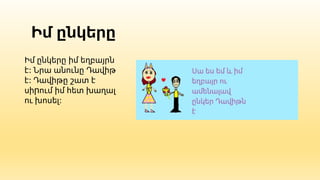 Իմ ընկերը
Իմ ընկերը իմ եղբայրն
է: Նրա անունը Դավիթ
է: Դավիթը շատ է
սիրում իմ հետ խաղալ
ու խոսել:
 
