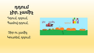 դդում
չիր, չամիչ
Դդում, դդում,
Համով դդում,
Չիր ու չամիչ
Կուտեմ, դդում:
 