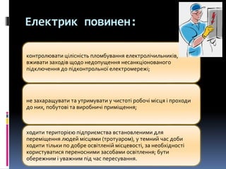 Електрик повинен:
контролювати цілісність пломбування електролічильників,
вживати заходів щодо недопущення несанкціонованого
підключення до підконтрольної електромережі;
не захаращувати та утримувати у чистоті робочі місця і проходи
до них, побутові та виробничі приміщення;
ходити територією підприємства встановленими для
переміщення людей місцями (тротуаром), у темний час доби
ходити тільки по добре освітленій місцевості, за необхідності
користуватися переносними засобами освітлення; бути
обережним і уважним під час пересування.
 
