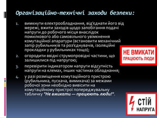 Організаційно-технічні заходи безпеки:
1. вимкнути електрообладнання, від’єднати його від
мережі, вжити заходів щодо запобігання подачі
напруги до робочого місця внаслідок
помилкового або самовільного увімкнення
комутаційної апаратури (встановити механічний
запір рубильників та роз’єднувачів, ізоляційні
прокладки у рубильниках тощо);
2. огородити ввідні струмопровідні частини, що
залишилися під напругою;
3. перевірити індикатором напруги відсутність
напруги на клемах, інших частинах обладнання;
4. у разі розміщення комутаційного пристрою
(рубильника, пускача, вимикача) за межами
робочої зони необхідно вивісити на
комутаційному пристрої попереджувальну
табличку "Не вмикати — працюють люди!".
 