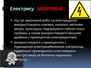Електрику ЗАБОРОНЕНО:
 під час виконання робіт на електрощитах
використовувати ножівки, напилки, металеві
метри, прокладки, подовжувати гайкові ключі
трубами, а також використовувати металеві
драбини у приміщеннях електрощитової;
 використовувати у приміщеннях з
підвищеною електронебезпекою (наприклад,
підвальних приміщеннях) освітлювальні
пристрої вище за безпечну наднизьку
напругу;
 