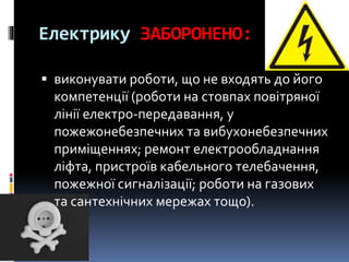 Електрику ЗАБОРОНЕНО:
 виконувати роботи, що не входять до його
компетенції (роботи на стовпах повітряної
лінії електро-передавання, у
пожежонебезпечних та вибухонебезпечних
приміщеннях; ремонт електрообладнання
ліфта, пристроїв кабельного телебачення,
пожежної сигналізації; роботи на газових
та сантехнічних мережах тощо).
 