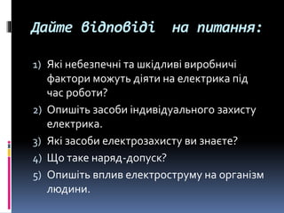 Дайте відповіді на питання:
1) Які небезпечні та шкідливі виробничі
фактори можуть діяти на електрика під
час роботи?
2) Опишіть засоби індивідуального захисту
електрика.
3) Які засоби електрозахисту ви знаєте?
4) Що таке наряд-допуск?
5) Опишіть вплив електроструму на організм
людини.
 