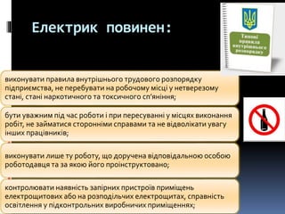 Електрик повинен:
виконувати правила внутрішнього трудового розпорядку
підприємства, не перебувати на робочому місці у нетверезому
стані, стані наркотичного та токсичного сп’яніння;
бути уважним під час роботи і при пересуванні у місцях виконання
робіт, не займатися сторонніми справами та не відволікати увагу
інших працівників;
виконувати лише ту роботу, що доручена відповідальною особою
роботодавця та за якою його проінструктовано;
контролювати наявність запірних пристроїв приміщень
електрощитових або на розподільчих електрощитах, справність
освітлення у підконтрольних виробничих приміщеннях;
 