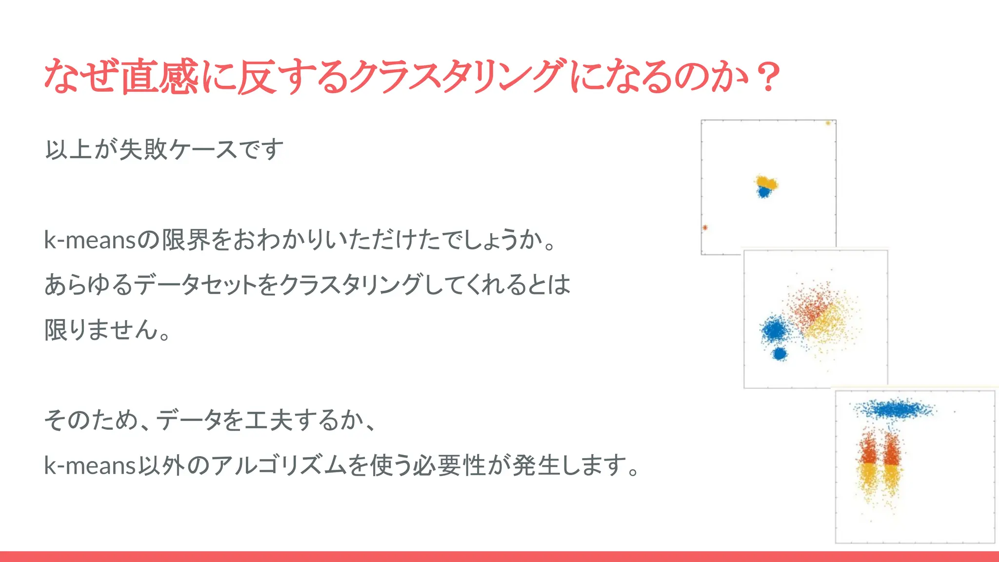 なぜ直感に反するクラスタリングになるのか？
以上が失敗ケースです
k-meansの限界をおわかりいただけたでしょうか。
あらゆるデータセットをクラスタリングしてくれるとは
限りません。
そのため、データを工夫するか、
k-means以外のアルゴリズムを使う必要性が発生します。
 