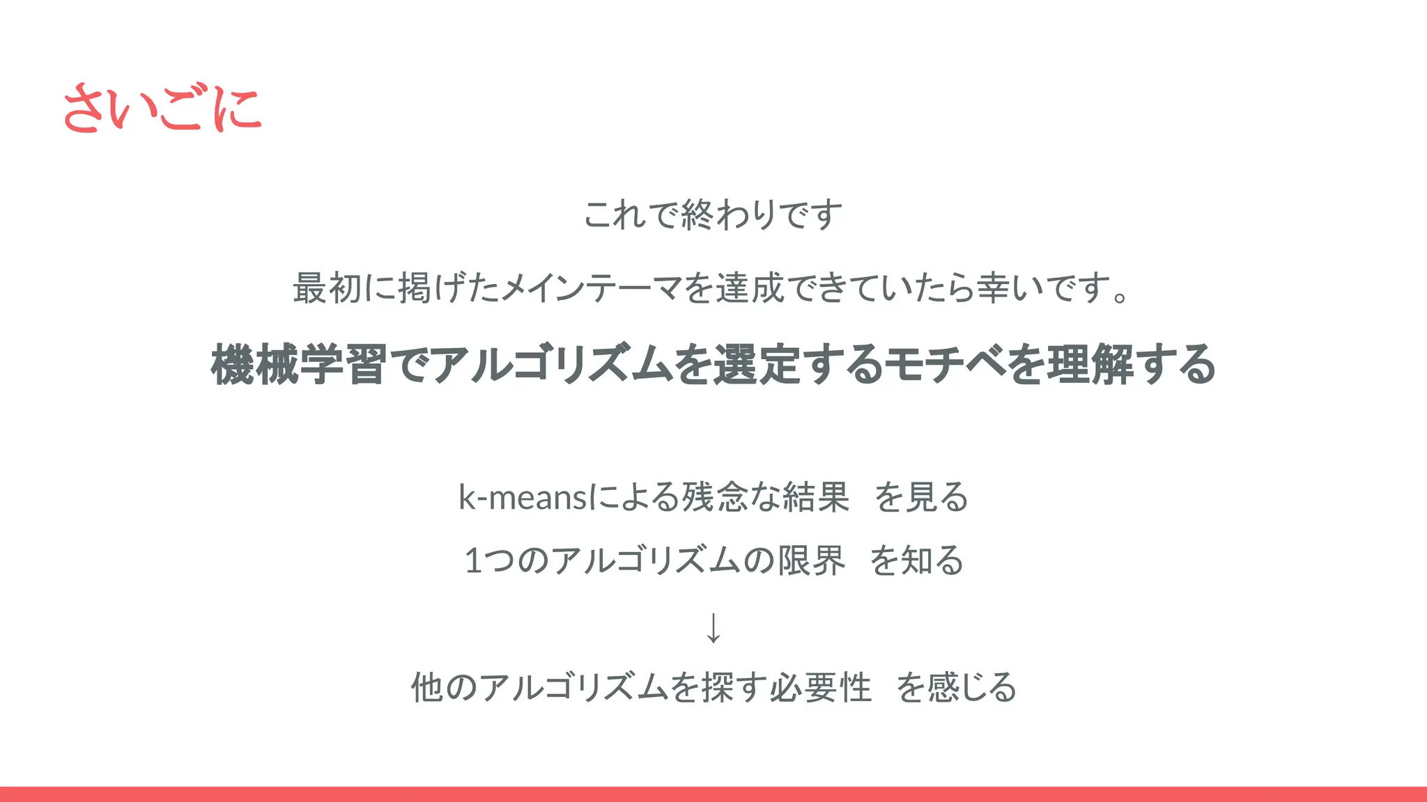 さいごに
これで終わりです
最初に掲げたメインテーマを達成できていたら幸いです。
機械学習でアルゴリズムを選定するモチベを理解する
k-meansによる残念な結果 を見る
1つのアルゴリズムの限界 を知る
↓
他のアルゴリズムを探す必要性 を感じる
 