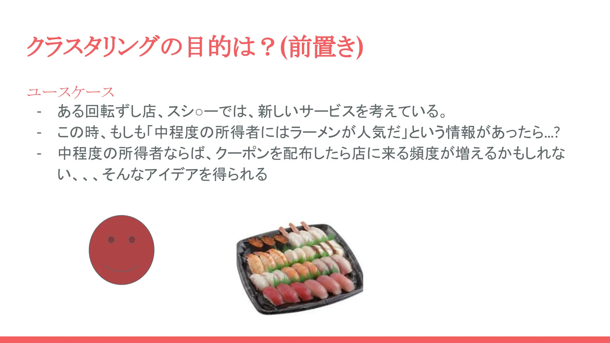 クラスタリングの目的は？(前置き)
ユースケース
- ある回転ずし店、スシ○ーでは、新しいサービスを考えている。
- この時、もしも「中程度の所得者にはラーメンが人気だ」という情報があったら...?
- 中程度の所得者ならば、クーポンを配布したら店に来る頻度が増えるかもしれな
い、、、そんなアイデアを得られる
 