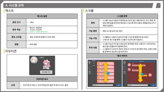 4. 시스템 규칙
이모티콘
이모티콘 표시
규칙 • 이모티콘의 사용 시, 이모티콘을 먼저 출력 후 메시지 박스 출력
텍스트
텍스트 설정
폰트 크기 • 14px
폰트 색상
• 발신자 : 000000
• 수신자 : FFFFFF
※ [UI/UX] – [채팅창] 페이지 참조
폰트 스타일 • 게임 내 폰트와 동일한 스타일 적용
정렬 • 좌측 정렬
스크롤
스크롤 정책
목적
• 스크롤 기능은 사용자가 화면에 표시되지 않는 채팅 메시지, 친구 목록, 채
팅방 목록 등을 편리하게 확인할 수 있도록 하여 사용자 경험을 향상시키기
위해 도입한다.
기능 범위 • 채팅 시스템 내의 모든 범주
기능 구현
• 스크롤바는 사용자가 쉽게 인식할 수 있도록 명확하게 표시된다.
• 스와이프 제스처를 통해 스크롤이 가능하도록 지원한다.
주의 사항
• 스크롤 기능은 부드럽고 끊김 없이 동작해야 하며, 사용자가 스와이프하는
동안 앱이 원활하게 작동해야 한다.
• 스크롤바의 디자인은 게임의 전체 UI 디자인과 일치해야 하며, 사용자 경험
을 방해하지 않도록 신경 써야 한다.
예시 이미지
 