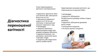 Діагностика
переношеної
вагітності
У разі переношування
вагітності спостерігаються:
• відсутність зростання маси
тіла вагітної або зменшення
більш ніж на 1 кг;
• зменшення окружності
живота на 5-10 см, що
пов'язано зі зменшенням
кількості навколопл. вод;
• маловоддя;
• наявність меконію в
навколоплідних водах при
розриві плодових оболонок;
• виділення молока, а не
молозива з молочних залоз;
• дистрес плода;
• незрілість або недостатня
зрілість шийки матки.
Характерними ознаками вагітності, що
переношується за даними УЗД є:
• маловоддя;
• відсутність збільшення
біпарієтального розміру голівки плода в
динаміці;
• відсутність збільшення динаміки
росту плода;
• потоншення плаценти;
• III ступінь зрілості плаценти.
 