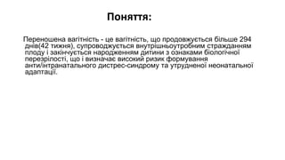 Поняття:
Переношена вагітність - це вагітність, що продовжується більше 294
днів(42 тижня), супроводжується внутрішньоутробним стражданням
плоду і закінчується народженням дитини з ознаками біологічної
перезрілості, що і визначає високий ризик формування
анти/інтранатального дистрес-синдрому та утрудненої неонатальної
адаптації.
 
