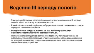 Ведення ІІІ періоду пологів
• З метою профілактики кровотечі пропонується активне ведення ІІІ періоду
пологів згідно протоколу нормальних пологів.
• Ранній післяпологовий період потребує ретельного спостереження за станом
породіллі та новонародженого.
• Використання міхура з льодом на низ живота у ранньому
післяпологовому періоді не застосовується.
• При встановленому діагнозі вагітності в терміні 42 та більше тижнів, не
ефективності попередніх заходів з підготовки шийки матки до розродження
та незадовільному стану плода показано оперативне розродження шляхом
операції кесаревого розтину.
 