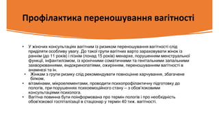 Профілактика переношування вагітності
• У жіночих консультаціях вагітним із ризиком переношування вагітності слід
приділяти особливу увагу. До такої групи вагітних варто зараховувати жінок із
раннім (до 11 років) і пізнім (понад 15 років) менархе, порушенням менструальної
функції, інфантилізмом, із хронічними соматичними та генітальними запальними
захворюваннями, ендокринопатіями, ожирінням, переношуванням вагітності в
анамнезі та ін.
• Жінкам з групи ризику слід рекомендувати повноцінне харчування, збагачене
білком,
• вітамінами, мікроелементами, проводити психопрофілактичну підготовку до
пологів, при порушеннях психоемоційного стану — з обов’язковими
консультаціями психолога.
• Вагітна повинна бути поінформована про термін пологів і про необхідність
обов’язкової госпіталізації в стаціонар у термін 40 тиж. вагітності.
 