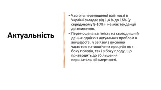 Актуальність
• Частота переношеної вагітності в
Україні складає від 1,4 % до 16% (у
середньому 8-10%) і не має тенденції
до зниження.
• Переношена вагітність на сьогоднішній
день є однією з актуальних проблем в
акушерстві, у зв'язку з високою
частотою патологічних процесів як з
боку пологів, так і з боку плоду, що
призводить до збільшення
перинатальної смертності.
 