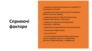 Сприяючі
фактори
- порушення функції центральної нервової та
ендокринної систем,
- розлади менструального циклу й жирового
обміну,психічна травма,
- перенесені дитячі інфекції (скарлатина,
епідемічний паротит, краснуха),
- ожиріння, порушення метаболізму
стероїдних гормонів,
- доброякісні захворювання молочних залоз,
- генітальний інфантилізм,
- гестоз вагітних,
- нестача мікроелементів (мідь, марганець,
цинк) і вітамінів (групи В, аскорбінової
кислоти, біофлавоноідів, токоферолу).
 