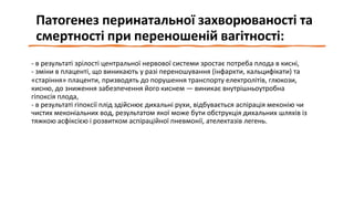 Патогенез перинатальної захворюваності та
смертності при переношеній вагітності:
- в результаті зрілості центральної нервової системи зростає потреба плода в кисні,
- зміни в плаценті, що виникають у разі переношування (інфаркти, кальцифікати) та
«старіння» плаценти, призводять до порушення транспорту електролітів, глюкози,
кисню, до зниження забезпечення його киснем — виникає внутрішньоутробна
гіпоксія плода,
- в результаті гіпоксії плід здійснює дихальні рухи, відбувається аспірація меконію чи
чистих меконіальних вод, результатом якої може бути обструкція дихальних шляхів із
тяжкою асфіксією і розвитком аспіраційної пневмонії, ателектазів легень.
 