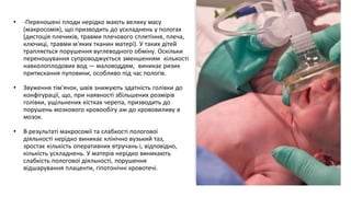 • -Переношені плоди нерідко мають велику масу
(макросомія), що призводить до ускладнень у пологах
(дистоція плечиків, травми плечового сплетіння, плеча,
ключиці, травми м'яких тканин матері). У таких дітей
трапляється порушення вуглеводного обміну. Оскільки
переношування супроводжується зменшенням кількості
навколоплодових вод — маловоддям, виникає ризик
притискання пуповини, особливо під час пологів.
• Звуження тім'ячок, швів знижують здатність голівки до
конфігурації, що, при наявності збільшених розмірів
голівки, ущільнених кістках черепа, призводить до
порушень мозкового кровообігу аж до крововиливу в
мозок.
• В результаті макросомії та слабкості пологової
діяльності нерідко виникає клінічно вузький таз,
зростає кількість оперативних втручань і, відповідно,
кількість ускладнень. У матерів нерідко виникають
слабкість пологової діяльності, порушення
відшарування плаценти, гіпотонічні кровотечі.
 