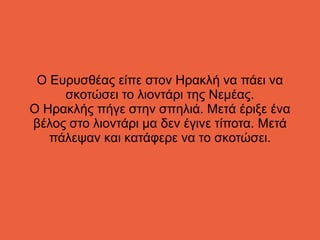 Ο Ευρυσθέας είπε στον Ηρακλή να πάει να
σκοτώσει το λιοντάρι της Νεμέας.
Ο Ηρακλής πήγε στην σπηλιά. Μετά έριξε ένα
βέλος στο λιοντάρι μα δεν έγινε τίποτα. Μετά
πάλεψαν και κατάφερε να το σκοτώσει.
 