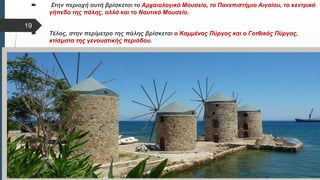  Στυλ κειμένου υποδείγματος
 Δεύτερο επίπεδο
 Τρίτο επίπεδο
 Τέταρτο επίπεδο
 Πέμπτο επίπεδο
 Στην περιοχή αυτή βρίσκεται το Αρχαιολογικό Μουσείο, το Πανεπιστήμιο Αιγαίου, το κεντρικό
γήπεδο της πόλης, αλλά και το Ναυτικό Μουσείο.
 Τέλος, στην περίμετρο της πόλης βρίσκεται ο Καμμένος Πύργος και ο Γοτθικός Πύργος,
κτίσματα της γενουατικής περιόδου.
19
 