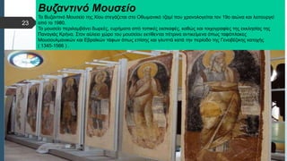  Στυλ κειμένου υποδείγματος
 Δεύτερο επίπεδο
 Τρίτο επίπεδο
 Τέταρτο επίπεδο
 Πέμπτο επίπεδο
Βυζαντινό Μουσείο
Το Βυζαντινό Μουσείο της Χίου στεγάζεται στο Οθωμανικό τζαμί που χρονολογείται τον 19ο αιώνα και λειτουργεί
από το 1980.
Το μουσείο περιλαμβάνει δωρεές, ευρήματα από τοπικές εκσκαφές, καθώς και τοιχογραφίες της εκκλησίας της
Παναγιάς Κρήνα. Στον αύλειο χώρο του μουσείου εκτίθενται πέτρινα αντικείμενα όπως ταφόπλακες
Μουσουλμανικών και Εβραϊκών τάφων όπως επίσης και γλυπτά κατά την περίοδο της Γενοβέζικης κατοχής
( 1345-1566 ) .
23
 
