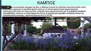  Στυλ κειμένου υποδείγματος
 Δεύτερο επίπεδο
 Τρίτο επίπεδο
 Τέταρτο επίπεδο
 Πέμπτο επίπεδο
ΚΑΜΠΟΣ
Από τις πιο εντυπωσιακές περιοχές της Χίου, ο Κάμπος συνιστά ένα ιδιαίτερο οικιστικό σύνολο, όπου
συνδυάζεται αρμονικά το μοναδικό φυσικό τοπίο με τα τοπικά αρχιτεκτονικά χαρακτηριστικά.
6 μόλις χλμ νότια από την πόλη της Χίου, ο Κάμπος είναι ευρέως γνωστός για τα μυροβόλα περιβόλια
εσπεριδοειδών, αλλά και τα παλιά αρχοντικά σπίτια. Η περιοχή έχει κηρυχθεί «ιστορικός τόπος» και
«παραδοσιακός οικισμός», προστατευόμενος από το ΥΠ.ΠΟ.
29
 
