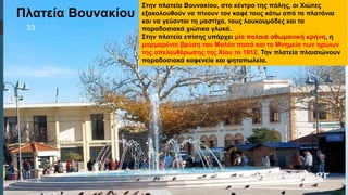  Στυλ κειμένου υποδείγματος
 Δεύτερο επίπεδο
 Τρίτο επίπεδο
 Τέταρτο επίπεδο
 Πέμπτο επίπεδο
Πλατεία Βουνακίου
Στην πλατεία Βουνακίου, στο κέντρο της πόλης, οι Χιώτες
εξακολουθούν να πίνουν τον καφέ τους κάτω από τα πλατάνια
και να γεύονται τη μαστίχα, τους λουκουμάδες και τα
παραδοσιακά χιώτικα γλυκά.
Στην πλατεία επίσης υπάρχει μία παλαιά οθωμανική κρήνη, η
μαρμαρένια βρύση του Μαλέα πασά και το Μνημείο των ηρώων
της απελευθέρωσης της Χίου το 1912. Την πλατεία πλαισιώνουν
παραδοσιακά καφενεία και ψητοπωλεία.
33
 