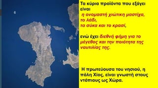  Στυλ κειμένου υποδείγματος
 Δεύτερο επίπεδο
 Τρίτο επίπεδο
 Τέταρτο επίπεδο
 Πέμπτο επίπεδο
Τα κύρια προϊόντα που εξάγει
είναι
η ονομαστή χιώτικη μαστίχα,
το λάδι,
τα σύκα και το κρασί,
ενώ έχει διεθνή φήμη για το
μέγεθος και την ποιότητα της
ναυτιλίας της.
Η πρωτεύουσα του νησιού, η
πόλη Χίος, είναι γνωστή στους
ντόπιους ως Χώρα.
6
 