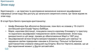 © 2021 Cisco and/or its affiliates. All rights reserved. Cisco Confidential
Криптоаналіз
Злом коду
Криптоаналіз — це практика та дослідження визначення значення зашифрованої
інформації (злом коду) без доступу до загального секретного ключа. Це також відоме як
злам коду.
В історії було багато прикладів криптоаналізу:
• Шифр Віженера був абсолютно безпечним, поки його не зламав у 19 столітті
англійський криптограф Чарльз Беббідж.
• Марія, королева Шотландії, планувала скинути королеву Єлизавету I з престолу
та надсилала зашифровані повідомлення своїм співзмовникам. Злом коду,
використаного в цій змові, призвів до обезголовлення Марії в 1587 році.
• Зашифрований зв’язок Enigma використовувався німцями для навігації та
керування своїми підводними човнами в Атлантиці. Польські та британські
криптоаналітики зламали німецький код Enigma. Вінстон Черчілль вважав, що це
був переломний момент у Другій світовій війні.
14
 
