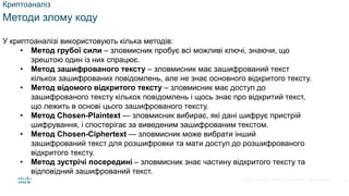 © 2021 Cisco and/or its affiliates. All rights reserved. Cisco Confidential
Криптоаналіз
Методи злому коду
У криптоаналізі використовують кілька методів:
• Метод грубої сили – зловмисник пробує всі можливі ключі, знаючи, що
зрештою один із них спрацює.
• Метод зашифрованого тексту – зловмисник має зашифрований текст
кількох зашифрованих повідомлень, але не знає основного відкритого тексту.
• Метод відомого відкритого тексту – зловмисник має доступ до
зашифрованого тексту кількох повідомлень і щось знає про відкритий текст,
що лежить в основі цього зашифрованого тексту.
• Метод Chosen-Plaintext — зловмисник вибирає, які дані шифрує пристрій
шифрування, і спостерігає за виведеним зашифрованим текстом.
• Метод Chosen-Ciphertext — зловмисник може вибрати інший
зашифрований текст для розшифровки та мати доступ до розшифрованого
відкритого тексту.
• Метод зустрічі посередині – зловмисник знає частину відкритого тексту та
відповідний зашифрований текст.
15
 
