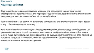 © 2021 Cisco and/or its affiliates. All rights reserved. Cisco Confidential
Криптологія
Криптоаналітики
Криптоаналіз часто використовується урядами для військового та дипломатичного
спостереження, підприємствами для перевірки надійності процедур безпеки та зловмисними
хакерами для використання слабких місць на веб-сайтах.
Криптоаналітики — це особи, які виконують криптоаналіз для злому секретних кодів. Зразок
опису роботи наведено на малюнку.
Хоча криптоаналіз часто пов’язують із шкідливими цілями, він насправді є необхідністю. Це
іронічний факт криптографії, що неможливо довести, що будь-який алгоритм є безпечним.
Можна лише підтвердити, що він не вразливий до відомих криптоаналітичних атак. Тому існує
потреба в тому, щоб математики, вчені та судові експерти з безпеки продовжували
намагатися зламати методи шифрування.
19
 