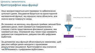 © 2021 Cisco and/or its affiliates. All rights reserved. Cisco Confidential
Цілісність і автентичність
Криптографічні хеш-функції
Хеші використовуються для перевірки та забезпечення
цілісності даних. Хешування базується на односторонній
математичній функції, яку відносно легко обчислити, але
значно важче повернути назад.
Як показано на малюнку, хеш-функція приймає змінний блок
двійкових даних, який називається повідомленням, і
створює стисле представлення фіксованої довжини, яке
називається хеш. Отриманий хеш також іноді називають
дайджестом повідомлення, дайджестом або цифровим
відбитком.
За допомогою хеш-функцій обчислювально неможливо, щоб
два різні набори даних виходили з однаковими
результатами хешування. Криптографічні хеш-значення
часто називають «цифровими відбитками».
26
 