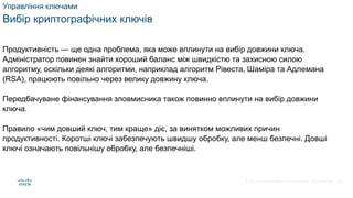 © 2021 Cisco and/or its affiliates. All rights reserved. Cisco Confidential
Управління ключами
Вибір криптографічних ключів
Продуктивність — ще одна проблема, яка може вплинути на вибір довжини ключа.
Адміністратор повинен знайти хороший баланс між швидкістю та захисною силою
алгоритму, оскільки деякі алгоритми, наприклад алгоритм Рівеста, Шаміра та Адлемана
(RSA), працюють повільно через велику довжину ключа.
Передбачуване фінансування зловмисника також повинно вплинути на вибір довжини
ключа.
Правило «чим довший ключ, тим краще» діє, за винятком можливих причин
продуктивності. Коротші ключі забезпечують швидшу обробку, але менш безпечні. Довші
ключі означають повільнішу обробку, але безпечніші.
39
 