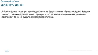 © 2021 Cisco and/or its affiliates. All rights reserved. Cisco Confidential
Безпечний зв'язок
Цілісність даних
Цілісність даних гарантує, що повідомлення не будуть змінені під час передачі. Завдяки
цілісності даних одержувач може перевірити, що отримане повідомлення ідентичне
надісланому та чи не відбулося жодних маніпуляцій.
4
 