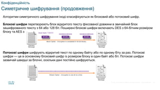 © 2021 Cisco and/or its affiliates. All rights reserved. Cisco Confidential
Конфіденційність
Симетричне шифрування (продовження)
Алгоритми симетричного шифрування іноді класифікуються як блоковий або потоковий шифр.
Блокові шифри перетворюють блок відкритого тексту фіксованої довжини в звичайний блок
зашифрованого тексту з 64 або 128 біт. Поширені блокові шифри включають DES з 64-бітним розміром
блоку та AES з 128-бітним розміром блоку.
Потокові шифри шифрують відкритий текст по одному байту або по одному біту за раз. Потокові
шифри — це в основному блоковий шифр із розміром блоку в один байт або біт. Потокові шифри
зазвичай швидші за блочні, оскільки дані постійно шифруються.
43
 