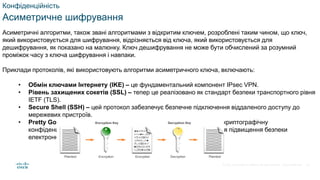 © 2021 Cisco and/or its affiliates. All rights reserved. Cisco Confidential
Конфіденційність
Асиметричне шифрування
Асиметричні алгоритми, також звані алгоритмами з відкритим ключем, розроблені таким чином, що ключ,
який використовується для шифрування, відрізняється від ключа, який використовується для
дешифрування, як показано на малюнку. Ключ дешифрування не може бути обчислений за розумний
проміжок часу з ключа шифрування і навпаки.
Приклади протоколів, які використовують алгоритми асиметричного ключа, включають:
• Обмін ключами Інтернету (IKE) – це фундаментальний компонент IPsec VPN.
• Рівень захищених сокетів (SSL) – тепер це реалізовано як стандарт безпеки транспортного рівня
IETF (TLS).
• Secure Shell (SSH) – цей протокол забезпечує безпечне підключення віддаленого доступу до
мережевих пристроїв.
• Pretty Good Privacy (PGP) – ця комп’ютерна програма забезпечує криптографічну
конфіденційність та автентифікацію. Його часто використовують для підвищення безпеки
електронної пошти.
45
 