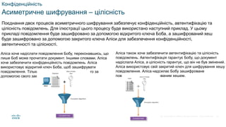 © 2021 Cisco and/or its affiliates. All rights reserved. Cisco Confidential
Конфіденційність
Асиметричне шифрування – цілісність
Поєднання двох процесів асиметричного шифрування забезпечує конфіденційність, автентифікацію та
цілісність повідомлень. Для ілюстрації цього процесу буде використано наступний приклад. У цьому
прикладі повідомлення буде зашифровано за допомогою відкритого ключа Боба, а зашифрований хеш
буде зашифровано за допомогою закритого ключа Аліси для забезпечення конфіденційності,
автентичності та цілісності.
Аліса хоче надіслати повідомлення Бобу, переконавшись, що
лише Боб може прочитати документ. Іншими словами, Аліса
хоче забезпечити конфіденційність повідомлень. Аліса
використовує відкритий ключ Боба, щоб зашифрувати
повідомлення. Тільки Боб зможе розшифрувати його за
допомогою свого закритого ключа
Аліса також хоче забезпечити автентифікацію та цілісність
повідомлень. Автентифікація гарантує Бобу, що документ
надіслала Аліса, а цілісність гарантує, що він не був змінений.
Аліса використовує свій закритий ключ для шифрування хешу
повідомлення. Аліса надсилає Бобу зашифроване
повідомлення із зашифрованим хешем.
49
 